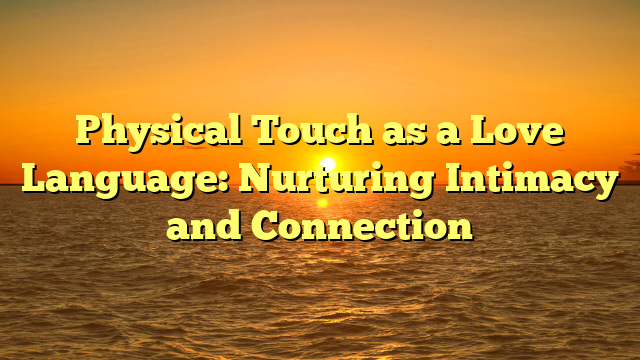 Physical Touch as a Love Language: Nurturing Intimacy and Connection